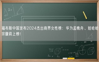福布斯中国发布2024杰出商界女性榜：华为孟晚舟、娃哈哈宗馥莉上榜！