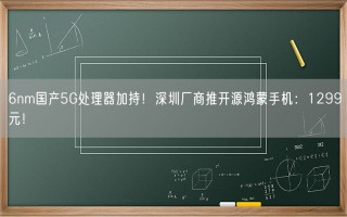 6nm国产5G处理器加持！深圳厂商推开源鸿蒙手机：1299元！