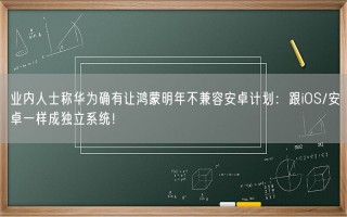 业内人士称华为确有让鸿蒙明年不兼容安卓计划：跟iOS/安卓一样成独立系统！