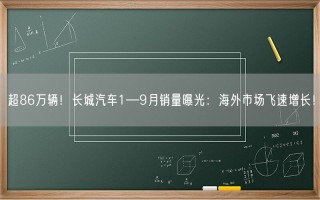 超86万辆！长城汽车1—9月销量曝光：海外市场飞速增长！