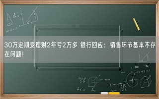 30万定期变理财2年亏2万多 银行回应：销售环节基本不存在问题！