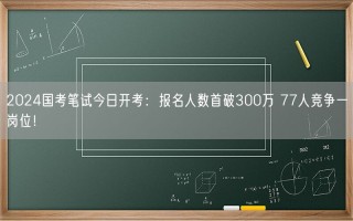 2024国考笔试今日开考：报名人数首破300万 77人竞争一岗位！