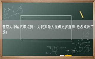 普京为中国汽车点赞：为俄罗斯人提供更多选择 抢占欧洲市场！