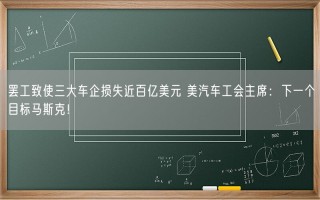 罢工致使三大车企损失近百亿美元 美汽车工会主席：下一个目标马斯克！