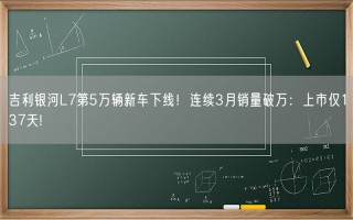 吉利银河L7第5万辆新车下线！连续3月销量破万：上市仅137天!