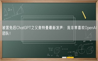 被罢免后ChatGPT之父奥特曼最新发声：我非常喜欢OpenAI团队！