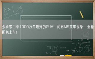 余承东口中1000万内最好的SUV！问界M9实车现身：全新配色上车！