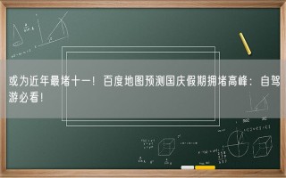 或为近年最堵十一！百度地图预测国庆假期拥堵高峰：自驾游必看！