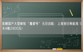 首艘国产大型邮轮“魔都号”元旦启航：上海到日韩航线 5天4晚2800元！