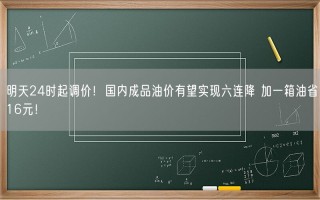 明天24时起调价！国内成品油价有望实现六连降 加一箱油省16元！