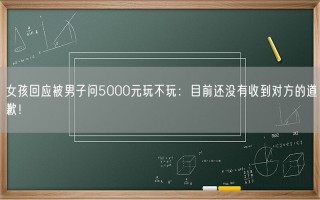 女孩回应被男子问5000元玩不玩：目前还没有收到对方的道歉！