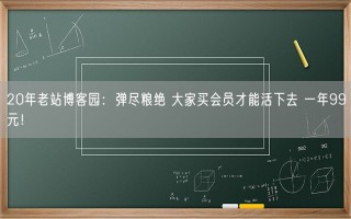 20年老站博客园：弹尽粮绝 大家买会员才能活下去 一年99元！