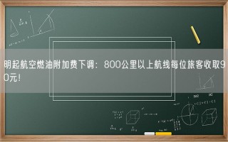 明起航空燃油附加费下调：800公里以上航线每位旅客收取90元！