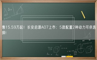 售15.59万起！长安启源A07上市：5款配置2种动力可供选择!