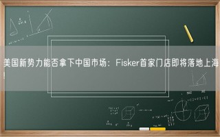 美国新势力能否拿下中国市场：Fisker首家门店即将落地上海!