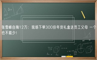 张雪峰自掏12万：现场下单300份年货礼盒送员工父母 一个也不能少！