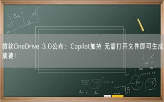 微软OneDrive 3.0公布：Copilot加持 无需打开文件即可生成摘要！