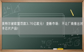 英特尔被欧盟罚款3.76亿欧元！垄断市场：不让厂商推出对手芯片产品！