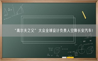 “高尔夫之父”大众全球设计负责人空降长安汽车！