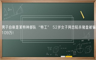 男子自称是某特种部队“特工” 52岁女子网恋陷杀猪盘被骗109万！