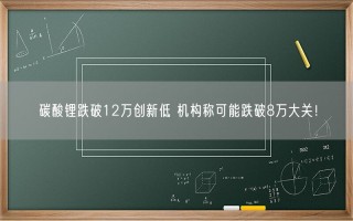 碳酸锂跌破12万创新低 机构称可能跌破8万大关！