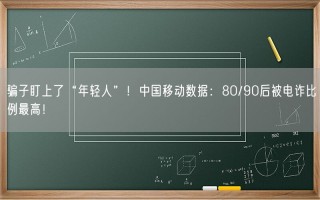 骗子盯上了“年轻人”！中国移动数据：80/90后被电诈比例最高！