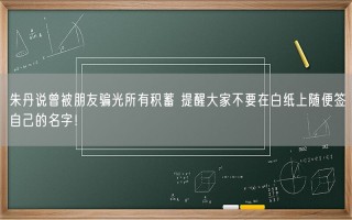 朱丹说曾被朋友骗光所有积蓄 提醒大家不要在白纸上随便签自己的名字！