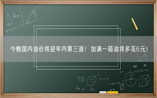 今晚国内油价将迎年内第三涨！加满一箱油将多花6元！