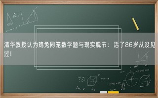 清华教授认为鸡兔同笼数学题与现实脱节：活了86岁从没见过！