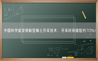 中国科学家发明新型稀土开采技术：开采时间缩短约70%！