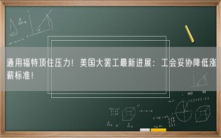 通用福特顶住压力！美国大罢工最新进展：工会妥协降低涨薪标准！