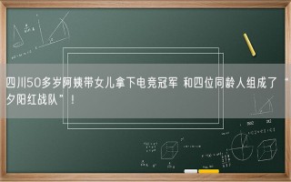 四川50多岁阿姨带女儿拿下电竞冠军 和四位同龄人组成了“夕阳红战队”！