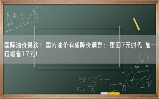 国际油价暴跌！国内油价有望降价调整：重回7元时代 加一箱能省17元！