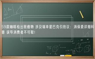 59款咖啡检出致癌物 涉及瑞幸星巴克引热议：消保委详细科普 误导消费者不可取！