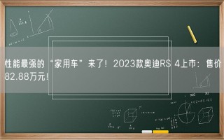 性能最强的“家用车”来了！2023款奥迪RS 4上市：售价82.88万元！