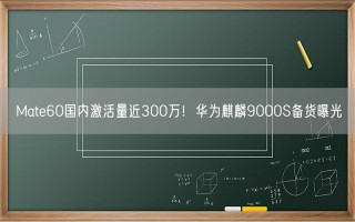 Mate60国内激活量近300万！华为麒麟9000S备货曝光