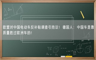 欧盟对中国电动车反补贴调查引热议！德国人：中国车是靠质量胜过欧洲车的！