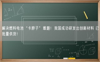 解决燃料电池“卡脖子”难题！我国成功研发出创新材料 已批量供货！