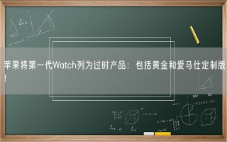 苹果将第一代Watch列为过时产品：包括黄金和爱马仕定制版！