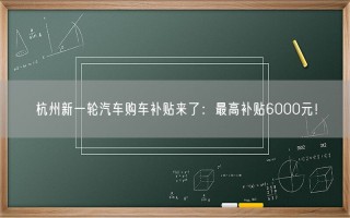 杭州新一轮汽车购车补贴来了：最高补贴6000元！