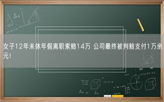 女子12年未休年假离职索赔14万 公司最终被判赔支付1万余元！