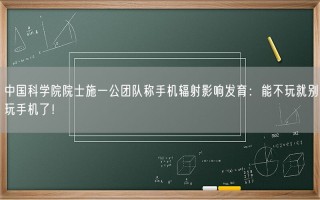 中国科学院院士施一公团队称手机辐射影响发育：能不玩就别玩手机了！