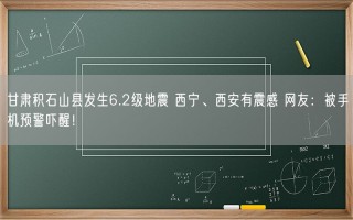 甘肃积石山县发生6.2级地震 西宁、西安有震感 网友：被手机预警吓醒！