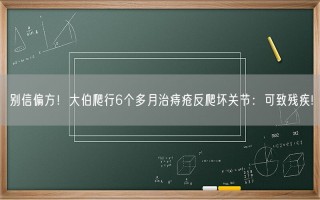 别信偏方！大伯爬行6个多月治痔疮反爬坏关节：可致残疾!