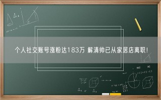 个人社交账号涨粉达183万 解清帅已从家居店离职！