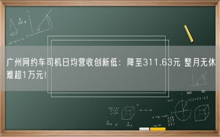 广州网约车司机日均营收创新低：降至311.63元 整月无休难超1万元！