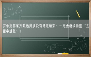 罗永浩称东方甄选风波没有彻底结束：一定会继续推进“去董宇辉化”！