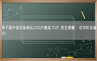 男子国外误吞鱼刺从200斤瘦成70斤 医生提醒：切勿听信偏方！