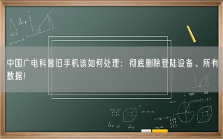 中国广电科普旧手机该如何处理：彻底删除登陆设备、所有数据！