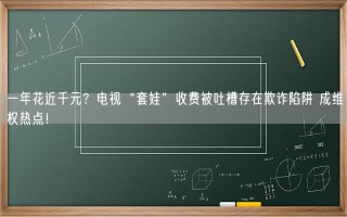 一年花近千元？电视“套娃”收费被吐槽存在欺诈陷阱 成维权热点！